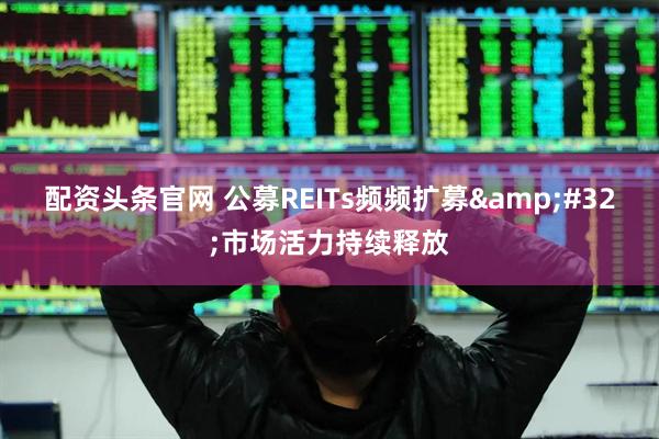 配资头条官网 公募REITs频频扩募&#32;市场活力持续释放