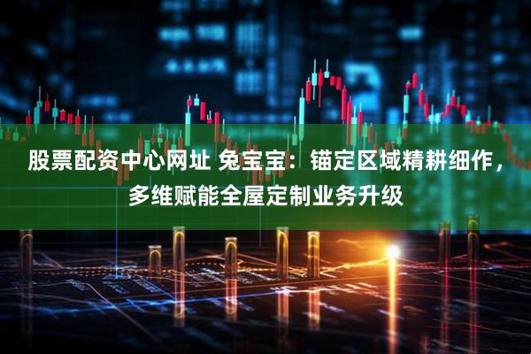 股票配资中心网址 兔宝宝：锚定区域精耕细作，多维赋能全屋定制业务升级