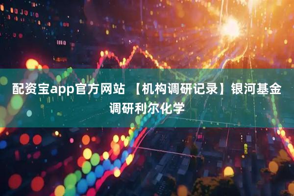配资宝app官方网站 【机构调研记录】银河基金调研利尔化学