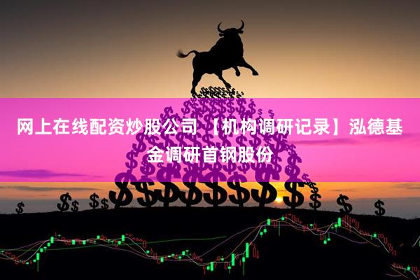 网上在线配资炒股公司 【机构调研记录】泓德基金调研首钢股份
