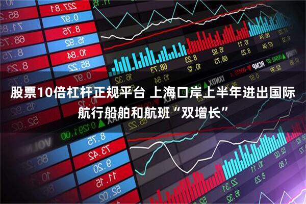 股票10倍杠杆正规平台 上海口岸上半年进出国际航行船舶和航班“双增长”