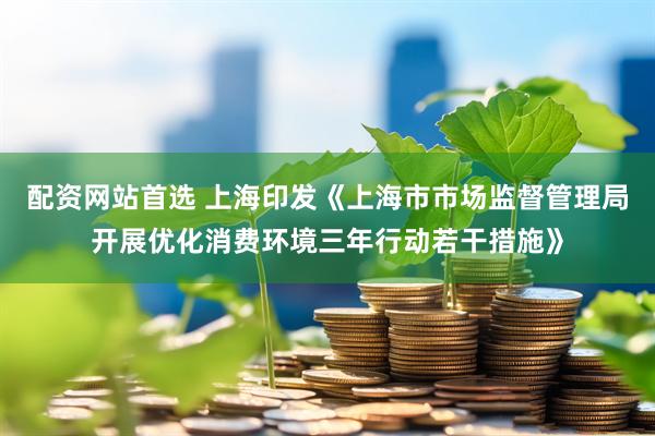配资网站首选 上海印发《上海市市场监督管理局开展优化消费环境三年行动若干措施》
