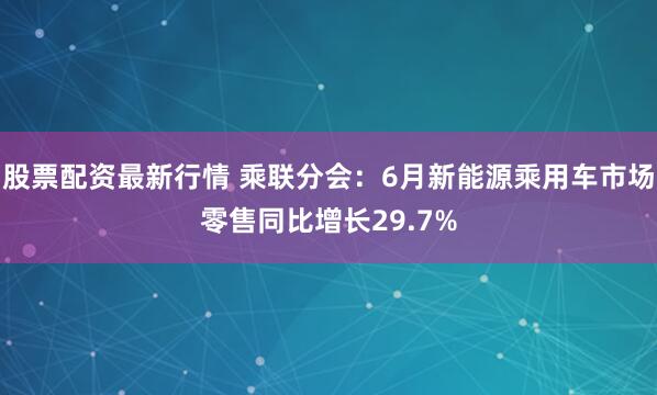 股票配资最新行情 乘联分会：6月新能源乘用车市场零售同比增长29.7%