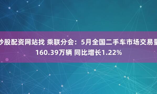 炒股配资网站找 乘联分会：5月全国二手车市场交易量160.39万辆 同比增长1.22%
