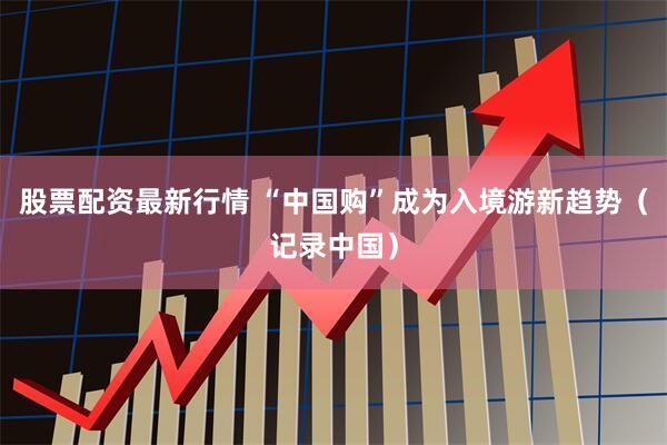 股票配资最新行情 “中国购”成为入境游新趋势（记录中国）