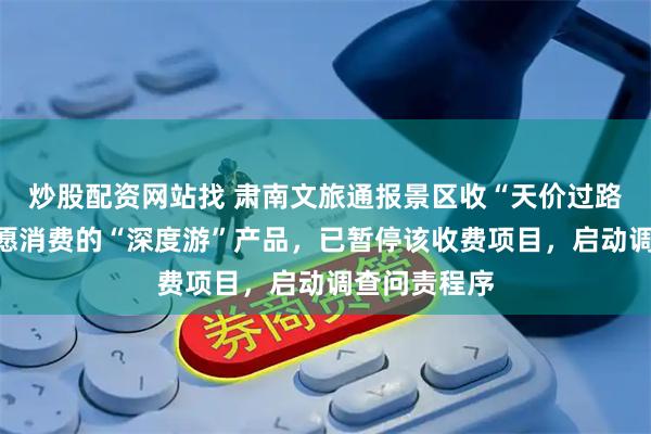 炒股配资网站找 肃南文旅通报景区收“天价过路费”：系自愿消费的“深度游”产品，已暂停该收费项目，启动调查问责程序