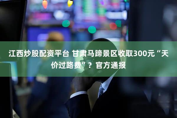 江西炒股配资平台 甘肃马蹄景区收取300元“天价过路费”？官方通报