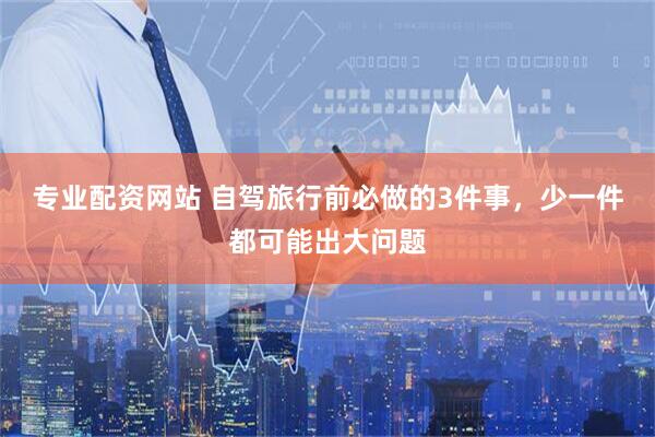 专业配资网站 自驾旅行前必做的3件事，少一件都可能出大问题