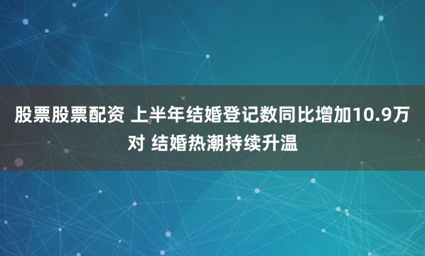 股票股票配资 上半年结婚登记数同比增加10.9万对 结婚热潮持续升温