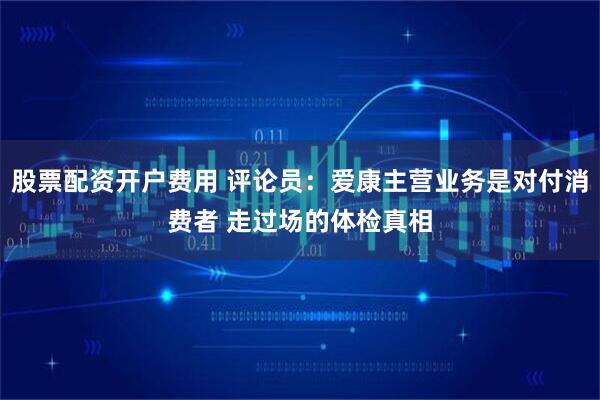 股票配资开户费用 评论员：爱康主营业务是对付消费者 走过场的体检真相