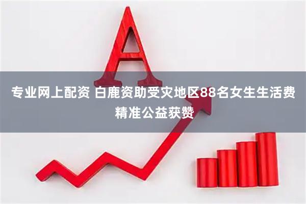 专业网上配资 白鹿资助受灾地区88名女生生活费 精准公益获赞