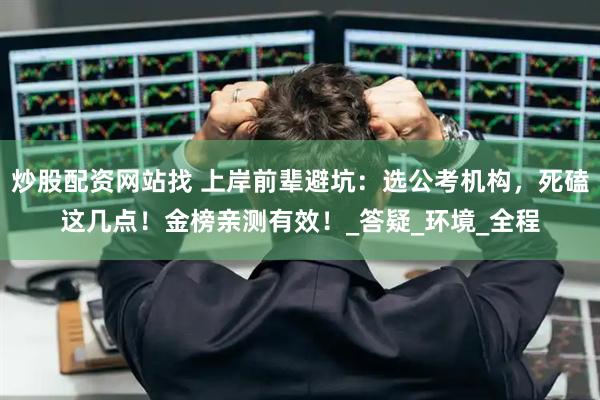 炒股配资网站找 上岸前辈避坑：选公考机构，死磕这几点！金榜亲测有效！_答疑_环境_全程