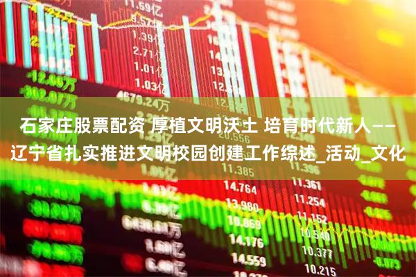 石家庄股票配资 厚植文明沃土 培育时代新人——辽宁省扎实推进文明校园创建工作综述_活动_文化