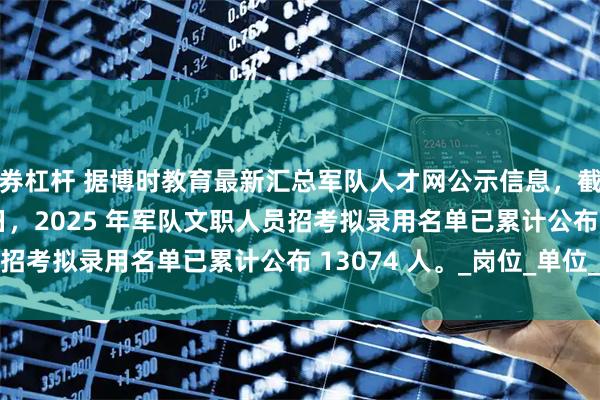证券杠杆 据博时教育最新汇总军队人才网公示信息，截至 2025 年 8 月 4 日，2025 年军队文职人员招考拟录用名单已累计公布 13074 人。_岗位_单位_数据