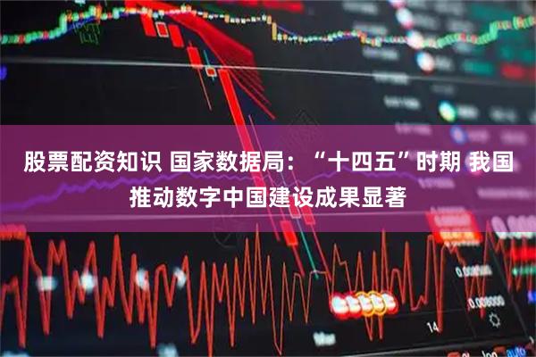 股票配资知识 国家数据局：“十四五”时期 我国推动数字中国建设成果显著